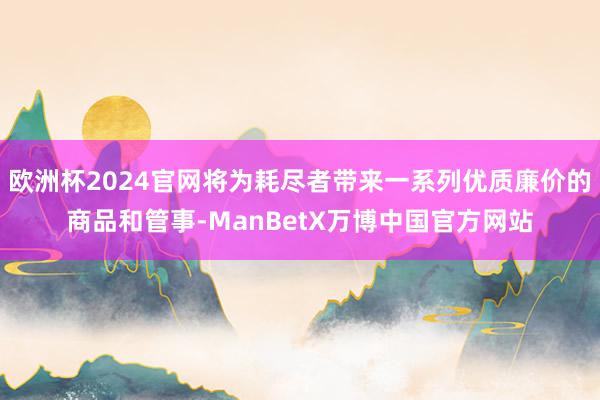 欧洲杯2024官网将为耗尽者带来一系列优质廉价的商品和管事-ManBetX万博中国官方网站