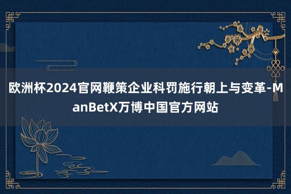 欧洲杯2024官网鞭策企业科罚施行朝上与变革-ManBetX万博中国官方网站