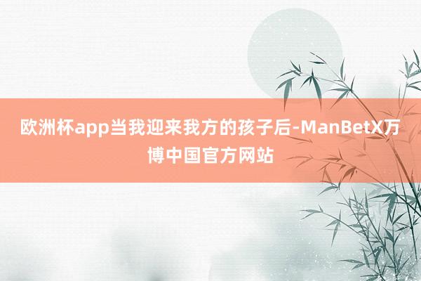 欧洲杯app当我迎来我方的孩子后-ManBetX万博中国官方网站