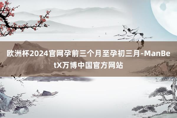 欧洲杯2024官网孕前三个月至孕初三月-ManBetX万博中国官方网站