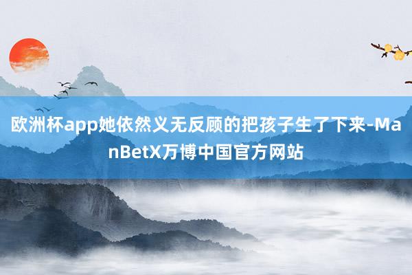 欧洲杯app她依然义无反顾的把孩子生了下来-ManBetX万博中国官方网站