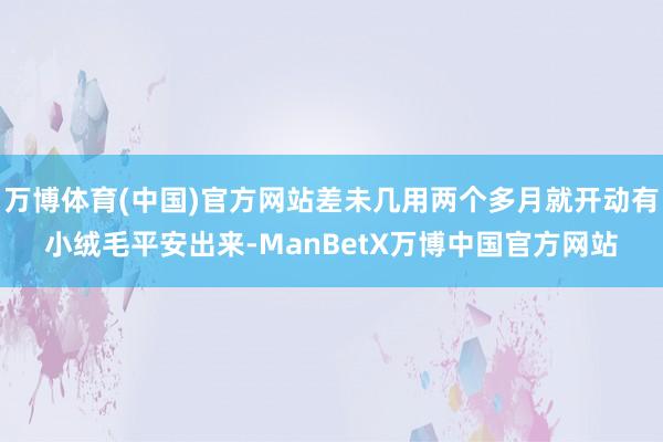 万博体育(中国)官方网站差未几用两个多月就开动有小绒毛平安出来-ManBetX万博中国官方网站