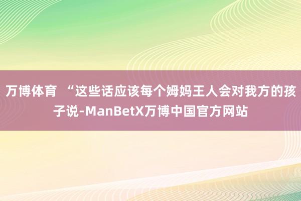 万博体育  “这些话应该每个姆妈王人会对我方的孩子说-ManBetX万博中国官方网站