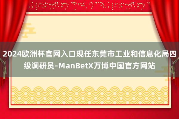 2024欧洲杯官网入口现任东莞市工业和信息化局四级调研员-ManBetX万博中国官方网站