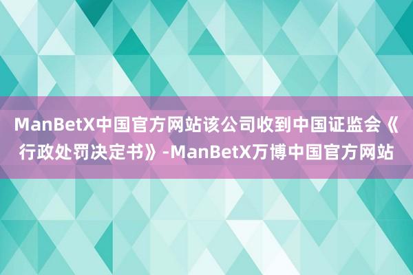 ManBetX中国官方网站该公司收到中国证监会《行政处罚决定书》-ManBetX万博中国官方网站