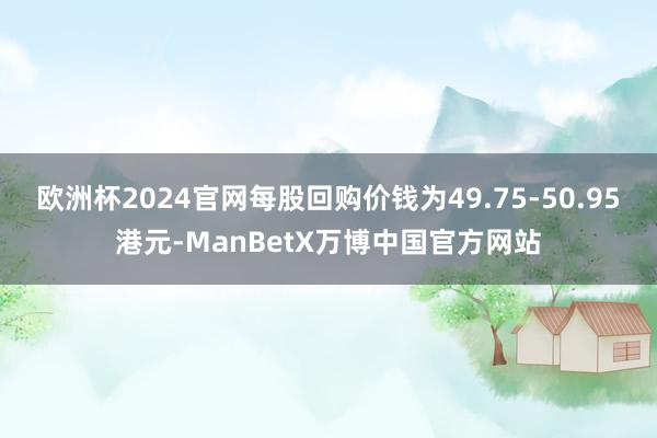 欧洲杯2024官网每股回购价钱为49.75-50.95港元-ManBetX万博中国官方网站