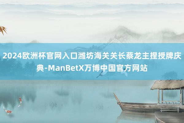 2024欧洲杯官网入口潍坊海关关长蔡龙主捏授牌庆典-ManBetX万博中国官方网站