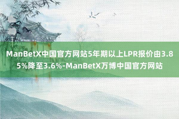 ManBetX中国官方网站5年期以上LPR报价由3.85%降至3.6%-ManBetX万博中国官方网站