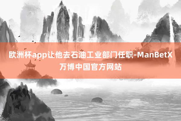 欧洲杯app让他去石油工业部门任职-ManBetX万博中国官方网站