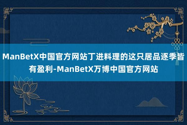 ManBetX中国官方网站丁进料理的这只居品逐季皆有盈利-ManBetX万博中国官方网站