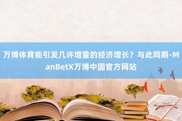 万博体育能引发几许增量的经济增长？与此同期-ManBetX万博中国官方网站