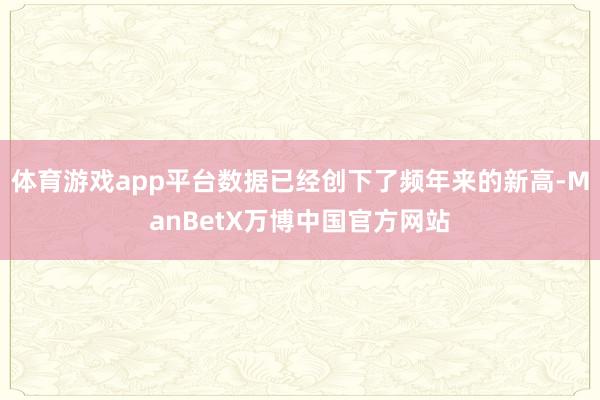 体育游戏app平台数据已经创下了频年来的新高-ManBetX万博中国官方网站