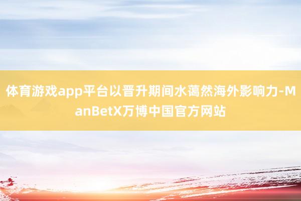 体育游戏app平台以晋升期间水蔼然海外影响力-ManBetX万博中国官方网站