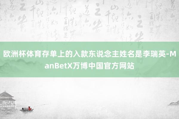 欧洲杯体育存单上的入款东说念主姓名是李瑞英-ManBetX万博中国官方网站