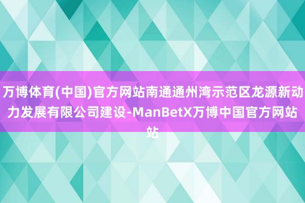 万博体育(中国)官方网站南通通州湾示范区龙源新动力发展有限公司建设-ManBetX万博中国官方网站