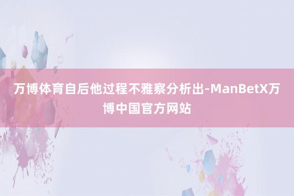 万博体育自后他过程不雅察分析出-ManBetX万博中国官方网站