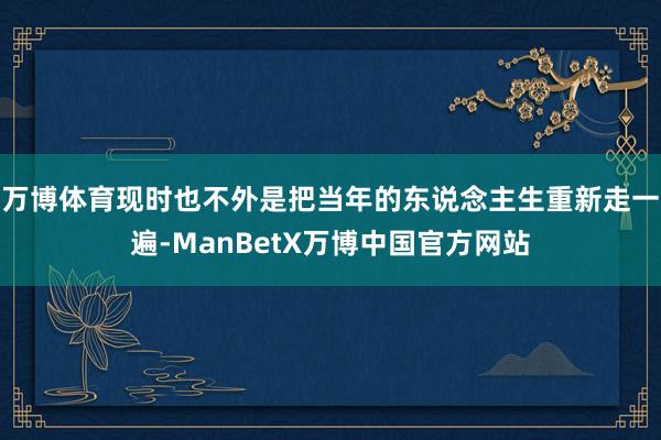 万博体育现时也不外是把当年的东说念主生重新走一遍-ManBetX万博中国官方网站