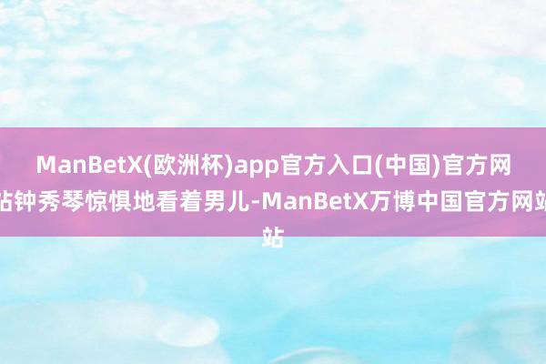 ManBetX(欧洲杯)app官方入口(中国)官方网站钟秀琴惊惧地看着男儿-ManBetX万博中国官方网站