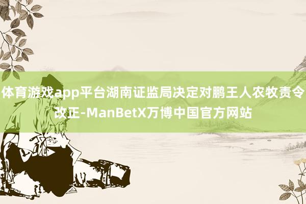 体育游戏app平台湖南证监局决定对鹏王人农牧责令改正-ManBetX万博中国官方网站