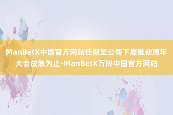 ManBetX中国官方网站任期至公司下届推动周年大会放浪为止-ManBetX万博中国官方网站