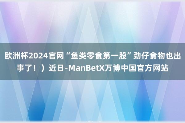 欧洲杯2024官网“鱼类零食第一股”劲仔食物也出事了！）近日-ManBetX万博中国官方网站