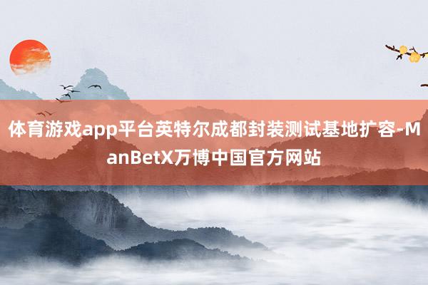 体育游戏app平台英特尔成都封装测试基地扩容-ManBetX万博中国官方网站