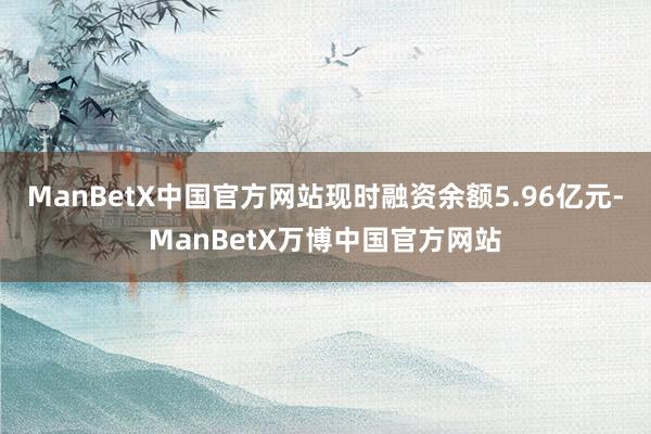 ManBetX中国官方网站现时融资余额5.96亿元-ManBetX万博中国官方网站