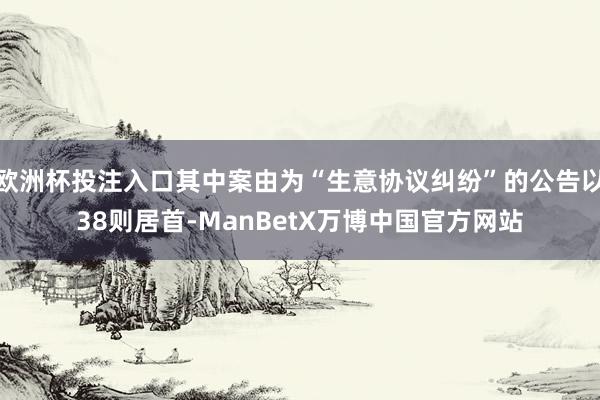 欧洲杯投注入口其中案由为“生意协议纠纷”的公告以38则居首-ManBetX万博中国官方网站