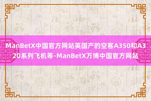 ManBetX中国官方网站英国产的空客A350和A320系列飞机等-ManBetX万博中国官方网站