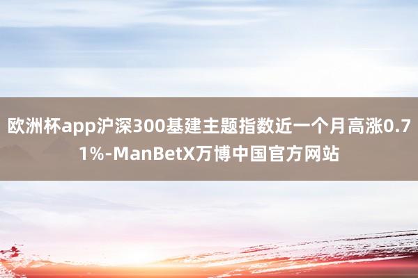 欧洲杯app沪深300基建主题指数近一个月高涨0.71%-ManBetX万博中国官方网站