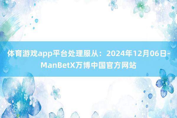 体育游戏app平台处理服从：2024年12月06日-ManBetX万博中国官方网站