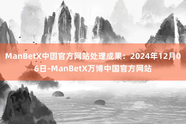 ManBetX中国官方网站处理成果：2024年12月06日-ManBetX万博中国官方网站