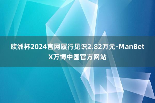 欧洲杯2024官网履行见识2.82万元-ManBetX万博中国官方网站