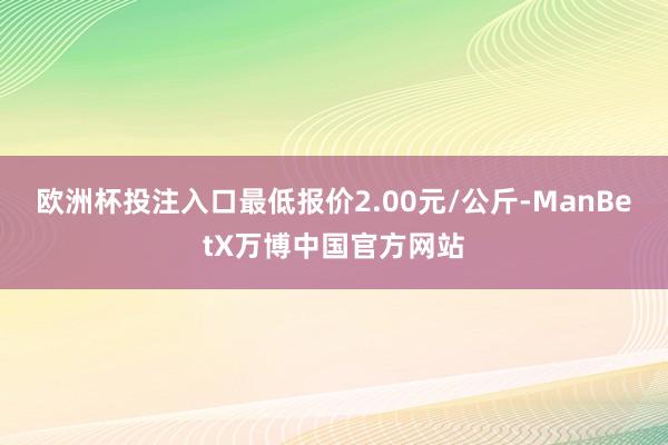 欧洲杯投注入口最低报价2.00元/公斤-ManBetX万博中国官方网站