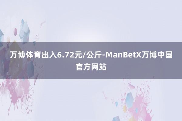 万博体育出入6.72元/公斤-ManBetX万博中国官方网站