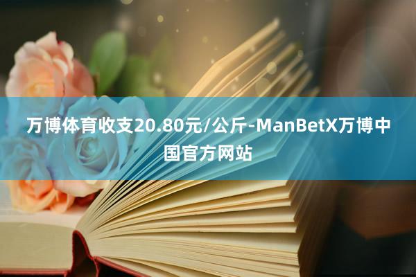 万博体育收支20.80元/公斤-ManBetX万博中国官方网站