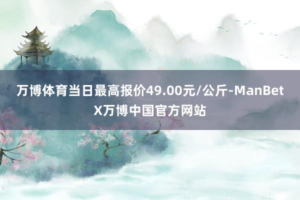 万博体育当日最高报价49.00元/公斤-ManBetX万博中国官方网站