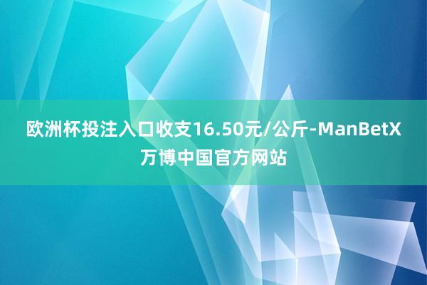 欧洲杯投注入口收支16.50元/公斤-ManBetX万博中国官方网站