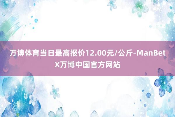 万博体育当日最高报价12.00元/公斤-ManBetX万博中国官方网站