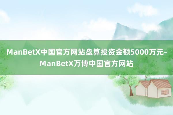 ManBetX中国官方网站盘算投资金额5000万元-ManBetX万博中国官方网站