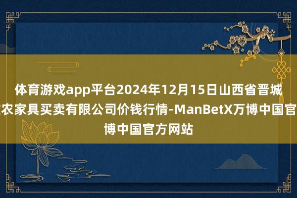 体育游戏app平台2024年12月15日山西省晋城市绿欣农家具买卖有限公司价钱行情-ManBetX万博中国官方网站