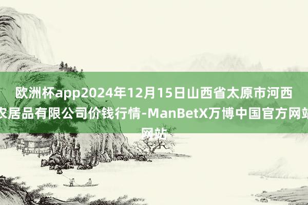 欧洲杯app2024年12月15日山西省太原市河西农居品有限公司价钱行情-ManBetX万博中国官方网站