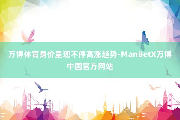 万博体育身价呈现不停高涨趋势-ManBetX万博中国官方网站