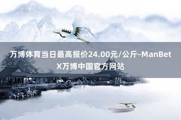 万博体育当日最高报价24.00元/公斤-ManBetX万博中国官方网站