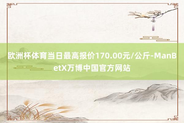 欧洲杯体育当日最高报价170.00元/公斤-ManBetX万博中国官方网站