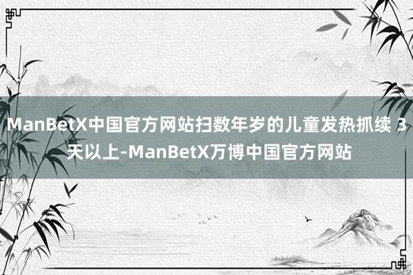 ManBetX中国官方网站扫数年岁的儿童发热抓续 3 天以上-ManBetX万博中国官方网站