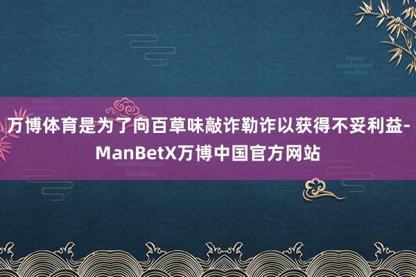 万博体育是为了向百草味敲诈勒诈以获得不妥利益-ManBetX万博中国官方网站