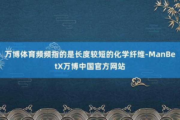 万博体育频频指的是长度较短的化学纤维-ManBetX万博中国官方网站