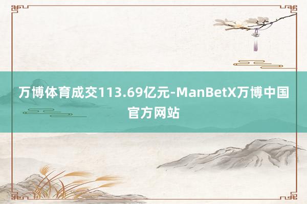 万博体育成交113.69亿元-ManBetX万博中国官方网站