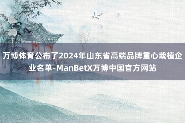 万博体育公布了2024年山东省高端品牌重心栽植企业名单-ManBetX万博中国官方网站